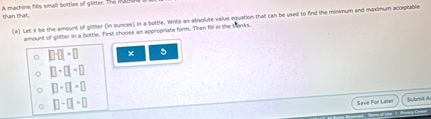 A machine fills small bottles of glitter. The machine I 
than that. 
(a) Let x be the amount of glitter (in ounces) in a bottle. Write an absolute value equation that can be used to find the minimum and maximum acceptable 
amount of glitter in a bottle. First choose an appropriate form. Then fill in the blanks,
|□ -□ |=□ × 5
|□ +□ |=□
|□ +□ |=□
|□ -□ |=□
Save For Later Submit A 
s of Use 1. Privacy Center