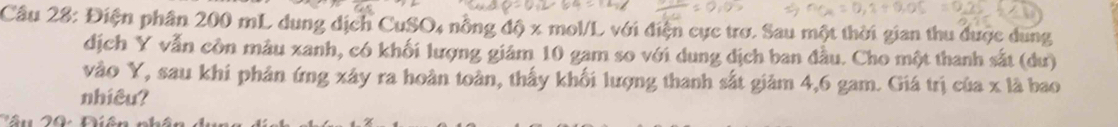 Điện phân 200 mL dung dịch CuSO4 nồng độ x mol/L với điện cực trơ. Sau một thời gian thu được dung 
dịch Y vẫn còn mẫu xanh, có khối lượng giám 10 gam so với dung dịch ban đầu. Cho một thanh sắt (dư) 
vào Y, sau khi phản ứng xây ra hoàn toàn, thấy khối lượng thanh sắt giảm 4, 6 gam. Giá trị của x là bao 
nhiêu?