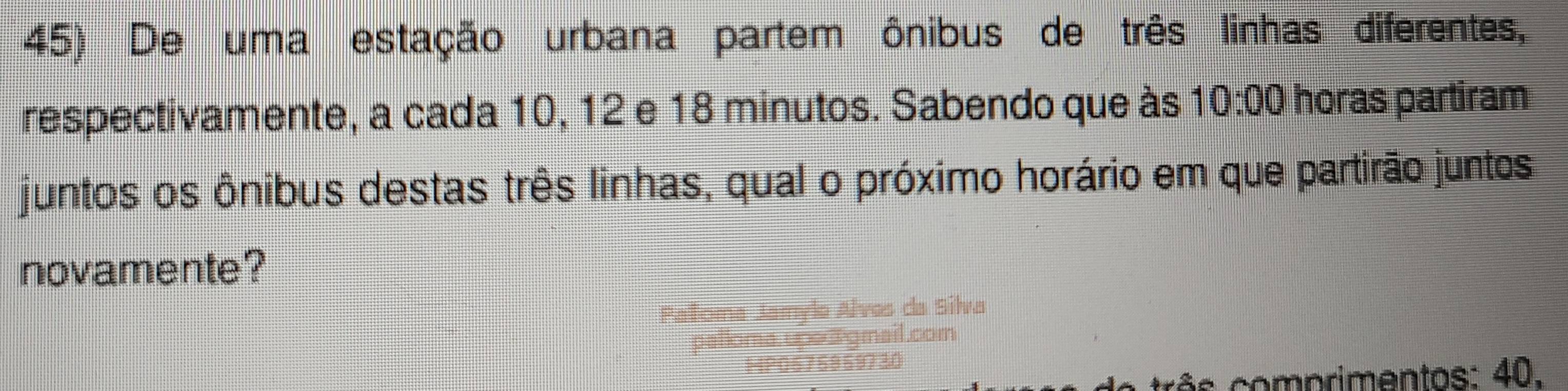 De uma estação urbana partem ônibus de três linhas diferentes, 
respectivamente, a cada 10, 12 e 18 minutos. Sabendo que às 10:00 horas partiram 
juntos os ônibus destas três linhas, qual o próximo horário em que partirão juntos 
novamente? 
PaToma Jamylo Alves da Silva 
palloma upe a gmail.com 
MP0576959730 
r s omp rimentos : 40.