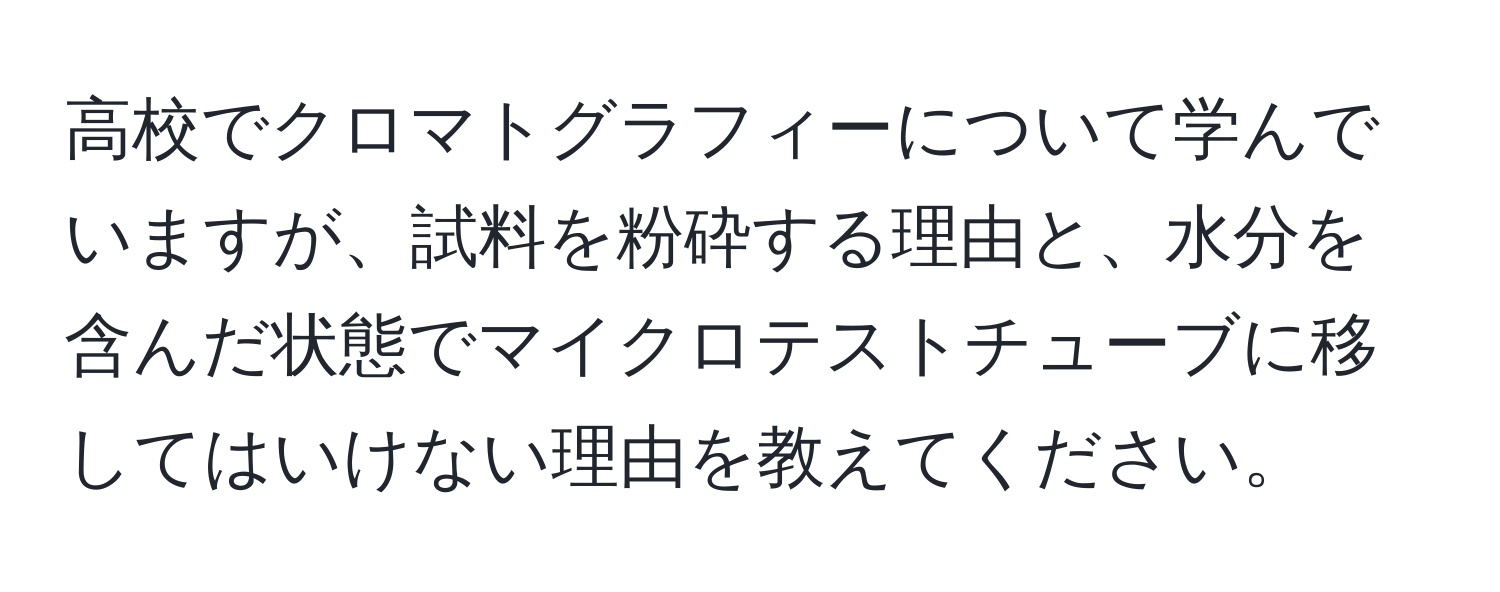 高校でクロマトグラフィーについて学んでいますが、試料を粉砕する理由と、水分を含んだ状態でマイクロテストチューブに移してはいけない理由を教えてください。