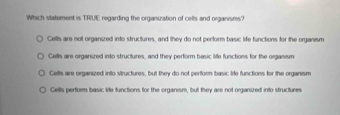 Which statement is TRUE regarding the organization of cells and organisms?
Cells are not organized into structures, and they do not perform basic life functions for the organism
Cells are organized into structures, and they perform basic life functions for the organism
Cells are organized into structures, but they do not perform basic life functions for the organism
Cells perform basic life functions for the organism, but they are not organized into structures