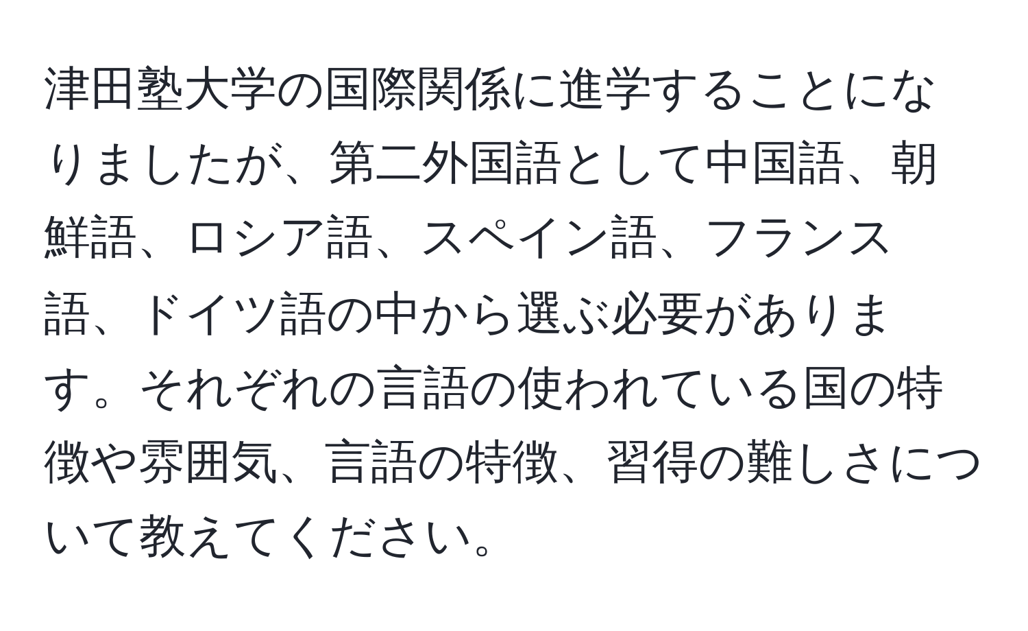 津田塾大学の国際関係に進学することになりましたが、第二外国語として中国語、朝鮮語、ロシア語、スペイン語、フランス語、ドイツ語の中から選ぶ必要があります。それぞれの言語の使われている国の特徴や雰囲気、言語の特徴、習得の難しさについて教えてください。