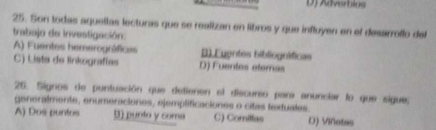 D) Adverbios
25. Son todas aquellas lecturas que se realizan en libros y que influyen en el desarroflo del
trabajo de investigación:
A) Fuentes hemerográficas B) Euentes bibliográficas
C) Lista de linkografías D) Fuentes eteras
26. Signos de puntuación que detienen el discurso para anunciar lo que sigue,
generalmente, enumeraciones, ejemplificaciones o citas textuales.
A) Dos puntos B) punto y coma C) Comillas D) Viñotas