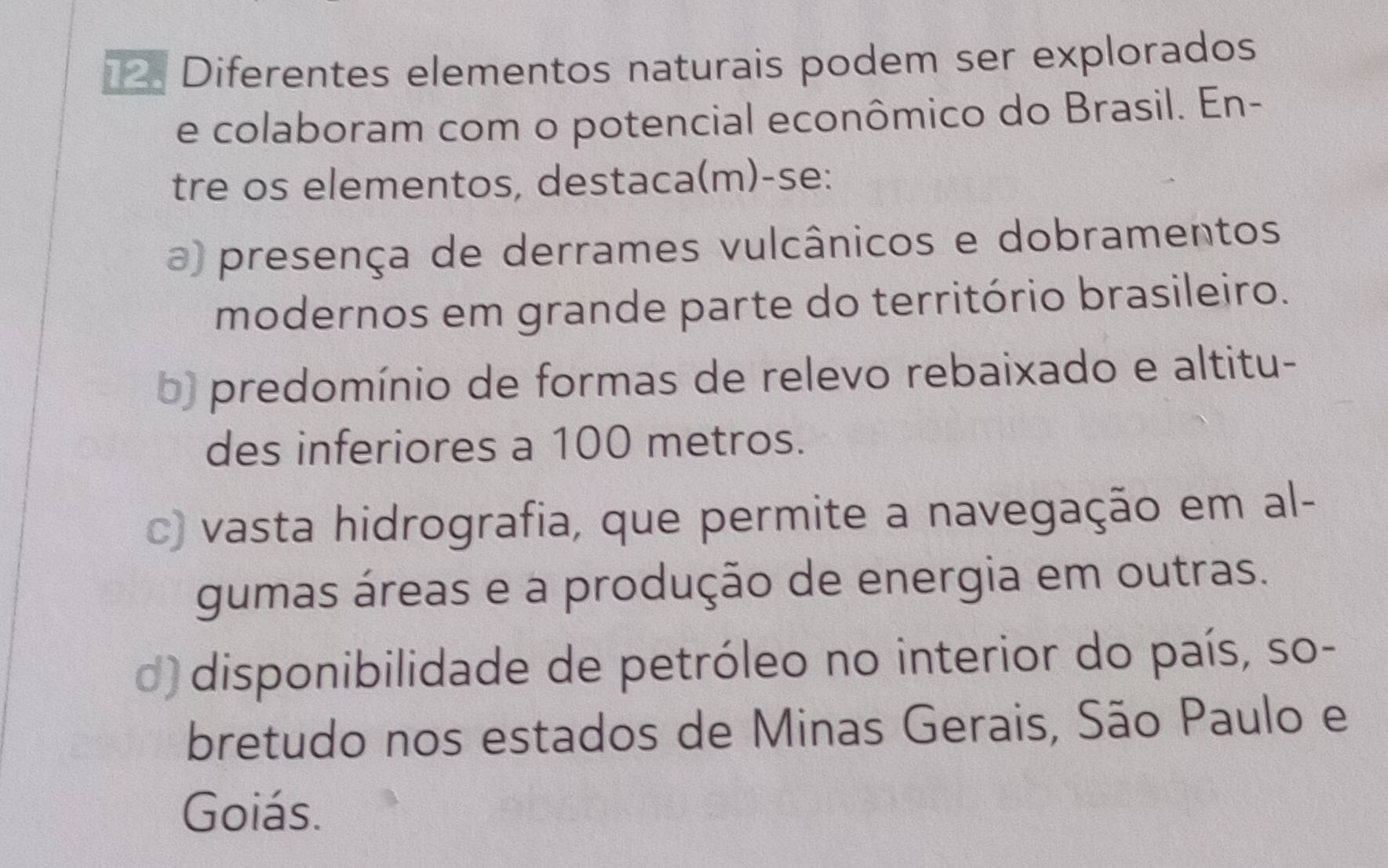 Diferentes elementos naturais podem ser explorados
e colaboram com o potencial econômico do Brasil. En-
tre os elementos, destaca(m)-se:
a) presença de derrames vulcânicos e dobramentos
modernos em grande parte do território brasileiro.
b) predomínio de formas de relevo rebaixado e altitu-
des inferiores a 100 metros.
c) vasta hidrografia, que permite a navegação em al-
gumas áreas e a produção de energia em outras.
d) disponibilidade de petróleo no interior do país, so-
bretudo nos estados de Minas Gerais, São Paulo e
Goiás.