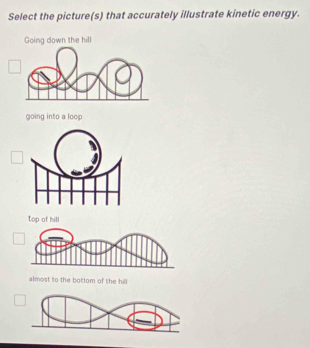 Select the picture(s) that accurately illustrate kinetic energy.
Going down the hill
going into a loop
top of hill
almost to the bottom of the hill