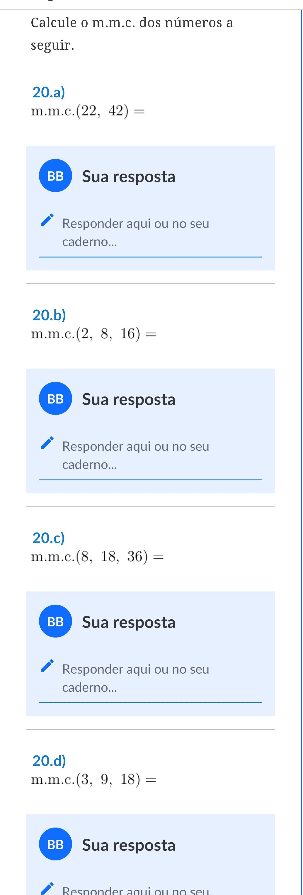 Calcule o m.m.c. dos números a 
seguir. 
20.a)
m.m.c.(22,42)=
BB Sua resposta 
Responder aqui ou no seu 
caderno... 
20.b) 
n n.m.c.(2,8,16)=
BB Sua resposta 
Responder aqui ou no seu 
caderno... 
20.c)
m.m.c.(8,18,36)=
BB  Sua resposta 
Responder aqui ou no seu 
caderno... 
20.d)
m.m.c.(3,9,18)=
BB  Sua resposta 
Responder agui ou no seu