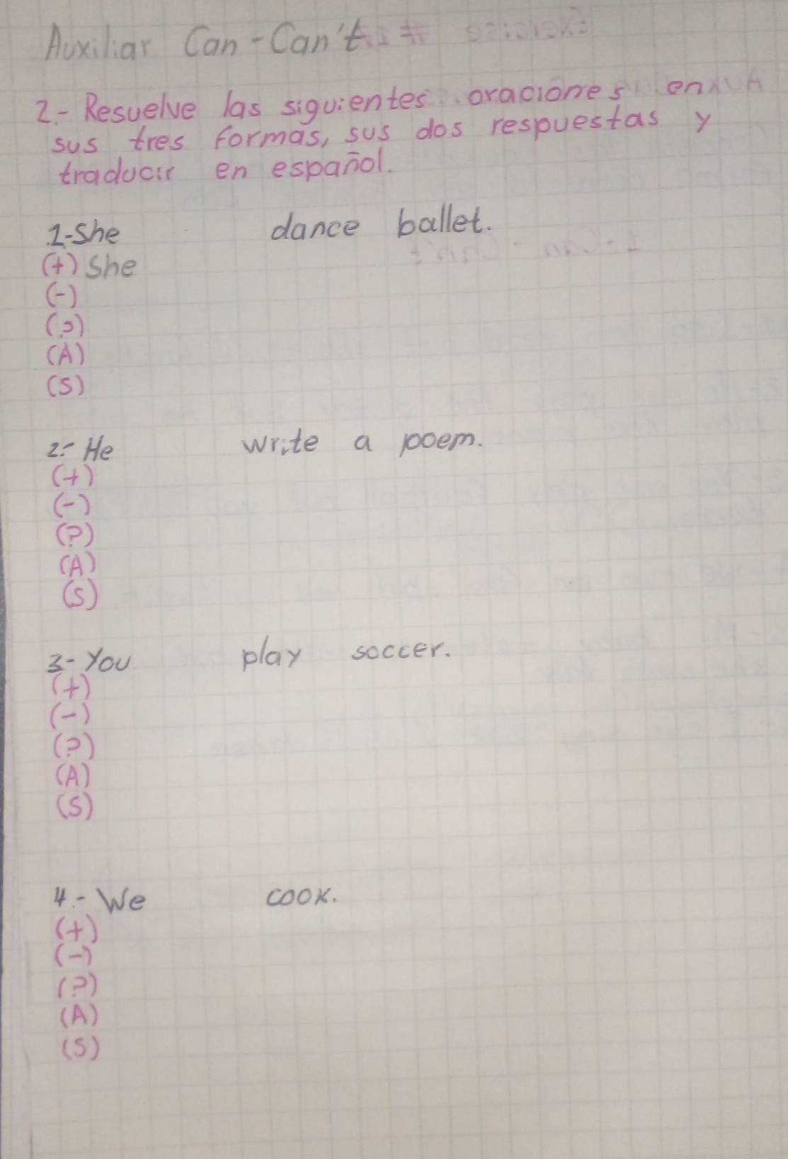 Auxiliar Can-Can't 
2- Resuelve las siquientes oraciones onA 
sus tres formas, sus dos respuestas y 
traducir en espanol. 
2-she dance ballet. 
()she 
() 
( 2 ) 
(A) 
(S) 
2: He write a poem. 
(H) 
( ) 
(? ) 
(A) 
(s) 
3- you play soccer. 
() 
( ) 
(? ) 
(A) 
(s) 
4 - We cook. 
() 
( ) 
(? ) 
(A) 
(s)