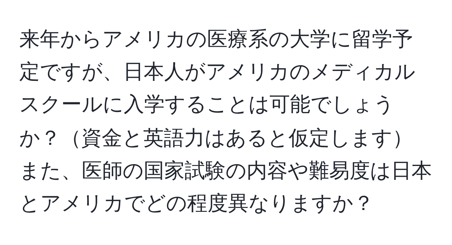 来年からアメリカの医療系の大学に留学予定ですが、日本人がアメリカのメディカルスクールに入学することは可能でしょうか？資金と英語力はあると仮定しますまた、医師の国家試験の内容や難易度は日本とアメリカでどの程度異なりますか？