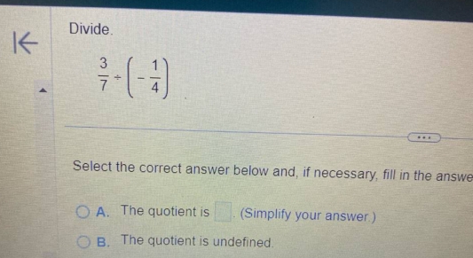 Divide.
 3/7 / (- 1/4 )
Select the correct answer below and, if necessary, fill in the answe
A. The quotient is □. (Simplify your answer.)
B. The quotient is undefined.