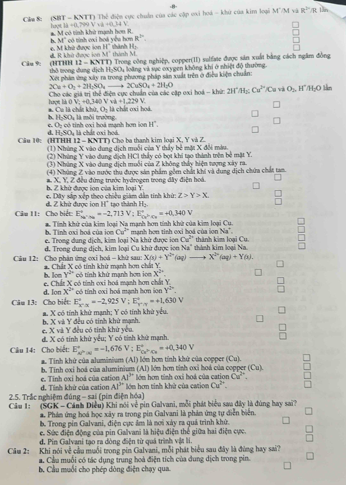 8-
Câu 8: (SB7 -KNTT)The điện cực chuẩn của các cặp oxi hoá - khử của kim loại M'/M và R^(2+)/R lân
lượt a+0a+0.34V
a. M có tính khử mạnh hơn R.
b. M° có tính oxi hoá yếu hơn R^(2+).
e. M khử được ion H^+ thành H_2.
d. R khử được ion M^+ thành M.
Câu 9: (HTHH 12 - KNTT) Trong công nghiệp, copper(II) sulfate được sản xuất bằng cách ngâm đồng
thô trong dung dịch H_2SO_4 loàng và sục oxygen không khí ở nhiệt độ thường.
Xét phản ứng xảy ra trong phương pháp sản xuất trên ở điều kiện chuẩn:
2Cu+O_2+2H_2SO_4 2CuSO_4+2H_2O
Cho các giá trị thể điện cực chuẩn của các cặp oxi hoá - khứ: 2H^+/H_2;Cu^(2+)/Cu và O_2,H^+/H_2O lần
lượt là 0V;+0,340Vva+1,229V.
a. Cu là chất khử O_2 là chất oxi hoá.
b. H_2SO_4 là môi trường.
c. O_2c tó tính oxi hoá mạnh hơn ion H^+.
d. H_2SO_4 là chất oxi hoá.
Câu 10: (HTHH 12 - KNTT) Cho ba thanh kim loại X, Y và Z.
(1) Nhúng X vào dung dịch muối của Y thấy bề mặt X đổi màu.
(2) Nhúng Y vào dung dịch HCl thấy có bọt khí tạo thành trên bề mặt Y.
(3) Nhúng X vào dung dịch muối của Z không thấy hiện tượng xảy ra.
(4) Nhúng Z vào nước thu được sản phẩm gồm chất khí và dung dịch chứa chất tan.
a. X, Y, Z đều đứng trước hydrogen trong dãy điện hoá.
b. Z khử được ion của kim loại Y.
c. Dãy sắp xếp theo chiều giảm dần tính khử: Z>Y>X.
d. Z khử được ion H^+ tạo thành H_2.
Câu 11: Cho biết: E_Na^(+/Na)^circ =-2,713V;E_Ca^(2+)/Ca^circ =+0,340V
a. Tính khử của kim loại Na mạnh hơn tính khử của kim loại Cu.
b. Tính oxi hoá của ion Cu^(2+) mạnh hơn tính oxi hoá của ion Na*.
c. Trong dung dịch, kim loại Na khử được ion Cu^(2+) thành kim loại Cu.
d. Trong dung dịch, kim loại Cu khử được ion Na* thành kim loại Na.
Câu 12: Cho phản ứng oxi hoá - khử sau: X(s)+Y^(2+)(aq) . X^(2+)(aq)+Y(s).
a. Chất X có tính khử mạnh hơn chất Y.
b. Ion Y^(2+) có tính khử mạnh hơn ion X^(2+).
c. Chất X có tính oxi hoá mạnh hơn chất Y.
d. Ion X^(2+) có tính oxi hoá mạnh hơn ion Y^(2+).
Câu 13: Cho biết: E_X^+/X^circ =-2,925V;E_Y^+/Y^circ =+1,630V
a. X có tính khử mạnh; Y có tính khử yếu.
b. X và Y đều có tính khử mạnh.
c. X và Y đều có tính khử yếu.
d. X có tính khử yếu; Y có tính khử mạnh.
Câu 14: Cho biết: E_AP^(3+)/Al^circ =-1,676V;E_Cu^(2+)/Cu^circ =+0,340V
a. Tính khử của aluminium (Al) lớn hơn tính khử của copper (Cu).
b. Tính oxi hoá của aluminium (Al) lớn hơn tính oxi hoá của copper (Cu).
c. Tính oxi hoá của cation Al^(3+) lớn hơn tính oxi hoá của cation Cu^(2+).
d. Tính khử của cation Al^(3+) lớn hơn tính khử của cation Cu^(2+).
2.5. Trắc nghiệm đúng - sai (pin điện hóa)
Câu 1: (SGK - Cánh Diều) Khi nói về pin Galvani, mỗi phát biểu sau đây là đúng hay sai?
a. Phản ứng hoá học xảy ra trong pin Galvani là phản ứng tự diễn biển.
b. Trong pin Galvani, điện cực âm là nơi xảy ra quá trình khử.
c. Sức điện động của pin Galvani là hiệu điện thế giữa hai điện cực.
d. Pin Galvani tạo ra dòng điện từ quá trình vật lí.
Câu 2: Khi nói về cầu muối trong pin Galvani, mỗi phát biểu sau đây là đúng hay sai?
a. Cầu muối có tác dụng trung hoà điện tích của dung dịch trong pin.
b. Cầu muối cho phép dòng điện chạy qua.