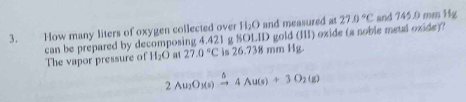 H_2O and measured at 
3. How many liters of oxygen collected over 0 gold (III) oxide (a noble metal oxide)? 27.0°C and 745.0 mm Hg
can be prepared by decomposing 4.421 g SOL 11 
The vapor pressure of H_2O at 27.0°C is 26.738 mm Hg.
2Au_2O_3(s)xrightarrow △ 4Au(s)+3O_2(g)