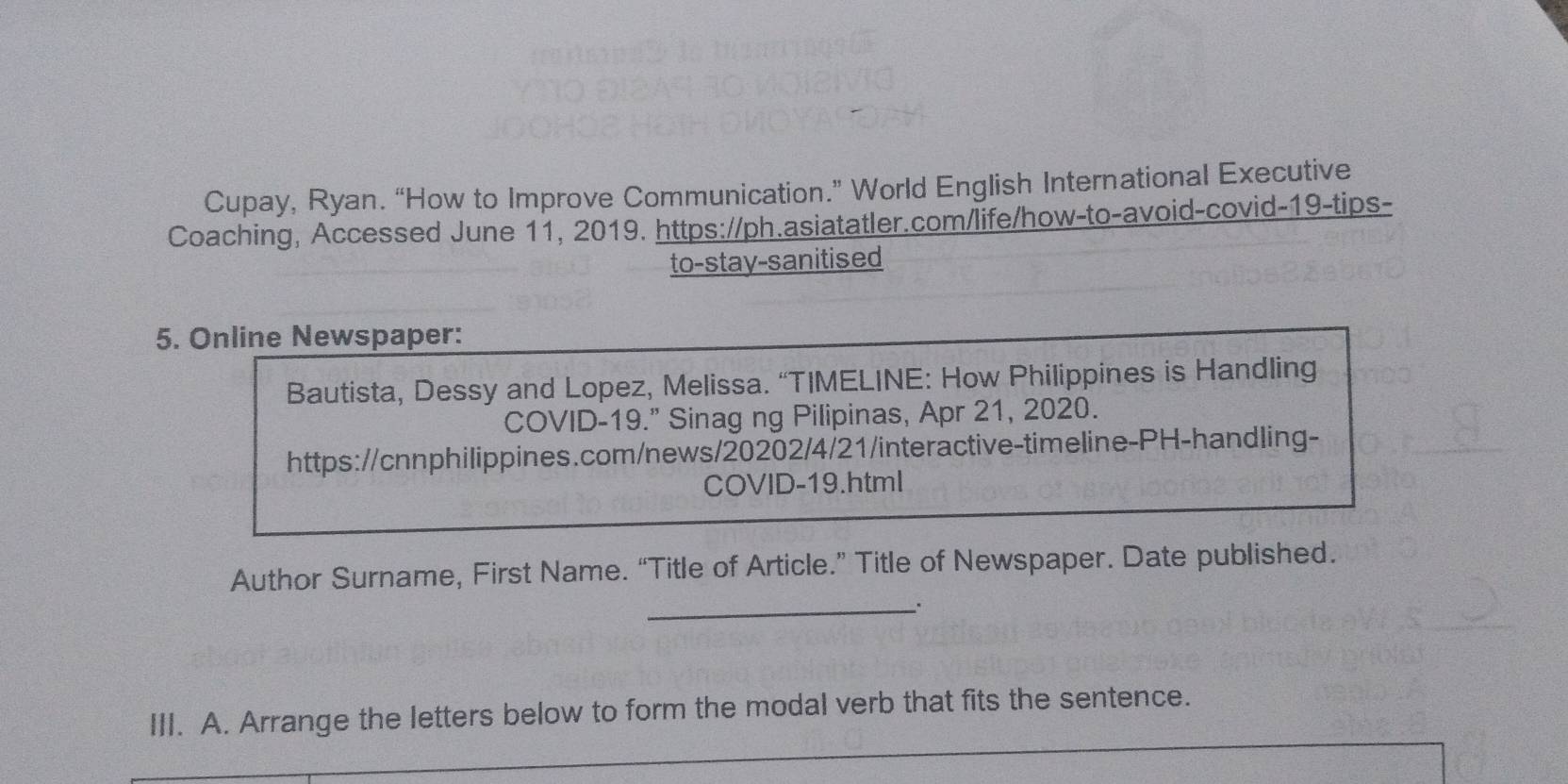 Cupay, Ryan. “How to Improve Communication.” World English International Executive 
Coaching, Accessed June 11, 2019. https://ph.asiatatler.com/life/how-to-avoid-covid-19-tips- 
to-stay-sanitised 
5. Online Newspaper: 
Bautista, Dessy and Lopez, Melissa. “TIMELINE: How Philippines is Handling 
COVID-19." Sinag ng Pilipinas, Apr 21, 2020. 
https://cnnphilippines.com/news/20202/4/21/interactive-timeline-PH-handling- 
COVID-19.html 
Author Surname, First Name. “Title of Article.” Title of Newspaper. Date published. 
_ 
III. A. Arrange the letters below to form the modal verb that fits the sentence.