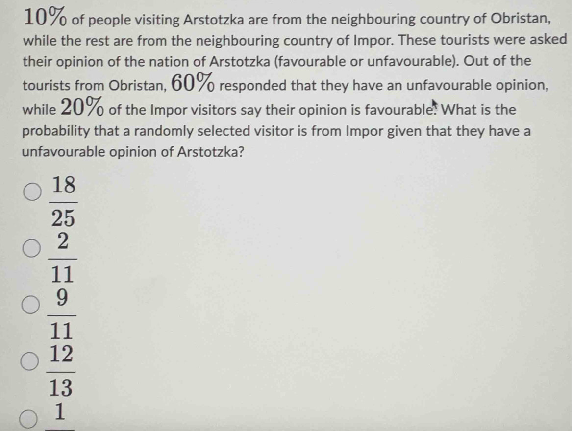 10% of people visiting Arstotzka are from the neighbouring country of Obristan,
while the rest are from the neighbouring country of Impor. These tourists were asked
their opinion of the nation of Arstotzka (favourable or unfavourable). Out of the
tourists from Obristan, 60% responded that they have an unfavourable opinion,
while 20% of the Impor visitors say their opinion is favourable. What is the
probability that a randomly selected visitor is from Impor given that they have a
unfavourable opinion of Arstotzka?
 18/25 
 2/11 
 9/11 
 12/13 
1