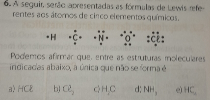 A seguir, serão apresentadas as fórmulas de Lewis refe-
rentes aos átomos de cinco elementos químicos.
H
Podemos afirmar que, entre as estruturas moleculares
indicadas abaixo, a única que não se forma é
a) HCell b) Cell _2 c) H_2O d) NH_3 e) HC_4