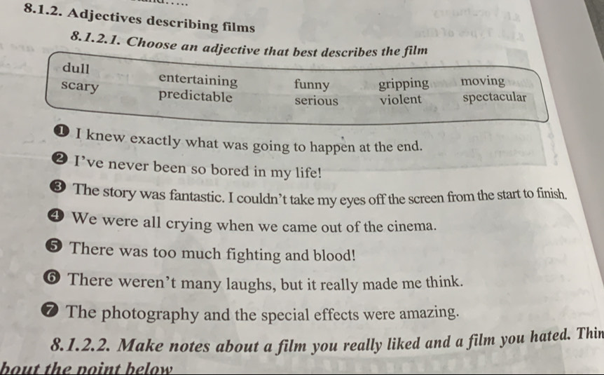 Adjectives describing films
8.1.2.1. Choose an adjective that best describes the film
dull entertaining funny gripping moving
scary predictable serious violent spectacular
D I knew exactly what was going to happen at the end.
⑳ I've never been so bored in my life!
❸ The story was fantastic. I couldn’t take my eyes off the screen from the start to finish.
④ We were all crying when we came out of the cinema.
5 There was too much fighting and blood!
⑥ There weren’t many laughs, but it really made me think.
❼ The photography and the special effects were amazing.
8.1.2.2. Make notes about a film you really liked and a film you hated. Thir
bout the point below