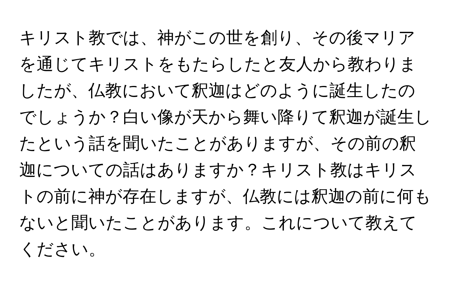 キリスト教では、神がこの世を創り、その後マリアを通じてキリストをもたらしたと友人から教わりましたが、仏教において釈迦はどのように誕生したのでしょうか？白い像が天から舞い降りて釈迦が誕生したという話を聞いたことがありますが、その前の釈迦についての話はありますか？キリスト教はキリストの前に神が存在しますが、仏教には釈迦の前に何もないと聞いたことがあります。これについて教えてください。