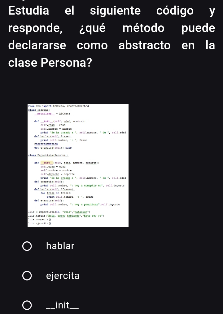 Estudia el siguiente código y 
responde, ¿qué método puede 
declararse como abstracto en la 
clase Persona? 
from abc import ABCMeta, abstractmethod 
class Persona: 
metaclass =ABCMeta 
de f 
_init__(self, edad, nombre): 
self.nombre - nombre 
print "Se ha creado a ", self.nombre, " de ", self.edad 
def hablar(self, frame): 
print self.nombre, ': ', frase 
Gabstractmethod 
def ejercita(self): pass 
class Deportista(Persona): 
de f __init__(self, edad, nombre, deporte): 
l f . edad - edad 
self.deporte = deporte 
print "Se ha creado a ", self.nombre, " de ", self.edad 
def competir(self): 
print self.nombre, ": woy a comeptir en", self.deporte 
def hablar(self, *frases): 
for frase in frases: 
print self.nombre, ': ', frase 
def ejercita(self): 
print self.nombre, ": woy a practicar",self.deporte 
luís - Deportista(18, "Luís","natacion") 
luis.hablar('Hola, estoy hablando","Este soy yo° 
luis.competir() 
luis,ejercita() 
hablar 
ejercita 
_init__