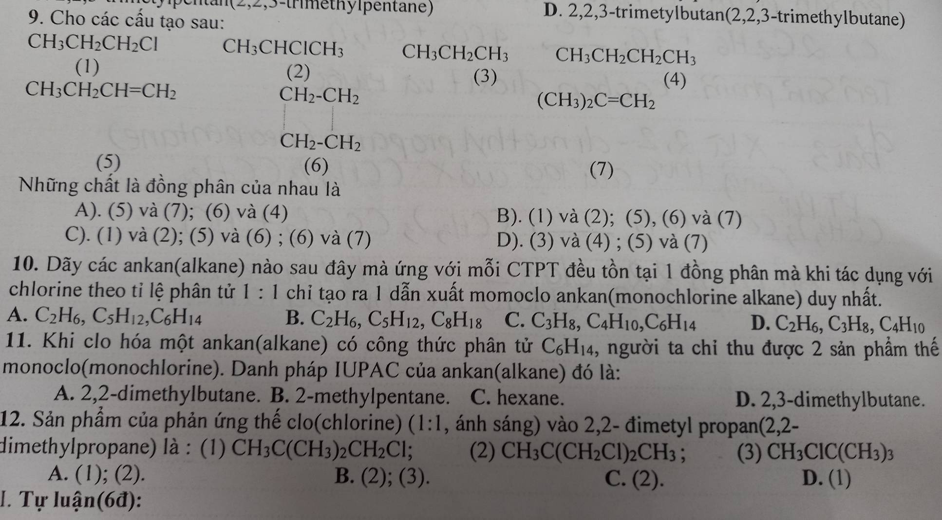 2,2,3-trmethylpentane) D. 2,2,3-trimetylbutan(2,2,3-trimethylbutane)
9. Cho các cấu tạo sau:
CH_3CH_2CH_2Cl
CH_3CHCICH_3
CH_3CH_2CH_3 CH_3CH_2CH_2CH_3
(1)
(2) (3)
CH_3CH_2CH=CH_2
(4)
CH_2-CH_2
(CH_3)_2C=CH_2
CH_2-CH_2
(5) (6)
(7)
Những chất là đồng phân của nhau là
A). (5) và (7); (6) và (4) B). (1) và (2); (5), (6) và (7)
C). (1) và (2); (5) và (6) ; (6) và (7) D). (3) và (4) ; (5) và (7)
10. Dãy các ankan(alkane) nào sau đây mà ứng với mỗi CTPT đều tồn tại 1 đồng phân mà khi tác dụng với
chlorine theo tỉ lệ phân tử 1:1 chỉ tạo ra 1 dẫn xuất momoclo ankan(monochlorine alkane) duy nhất.
A. C_2H_6,C_5H_12,C_6H_14 B. C_2H_6,C_5H_12,C_8H_18 C. C_3H_8,C_4H_10,C_6H_14 D. C_2H_6,C_3H_8,C_4H_10
11. Khi clo hóa một ankan(alkane) có công thức phân tử C_6H_14 , người ta chỉ thu được 2 sản phẩm thế
monoclo(monochlorine). Danh pháp IUPAC của ankan(alkane) đó là:
A. 2,2-dimethylbutane. B. 2-methylpentane. C. hexane. D. 2,3-dimethylbutane.
12. Sản phẩm của phản ứng thế clo(chlorine) (1:1 , ánh sáng) vào 2,2- đimetyl propan(2,2-
dimethylpropane) là : (1) CH_3C(CH_3)_2CH_2Cl; (2) CH_3C(CH_2Cl)_2CH_3 (3) CH_3ClC(CH_3)_3
A. (1); (2). B. (2); (3). C. (2). D. (1)
I. Tự luận(6đ):