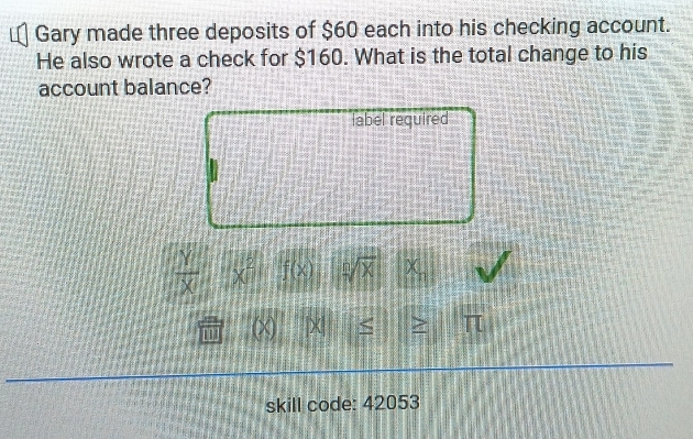 Gary made three deposits of $60 each into his checking account. 
He also wrote a check for $160. What is the total change to his 
account balance? 
label required
 Y/X  x^2 f(x) sqrt[n](X)
0 |X > π 
skill code: 42053