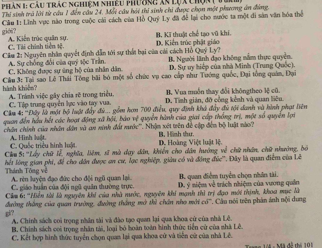 PHầN I: CÂU TRÁC NGHiệM NhiÊU phương ăn lụa chọn ( 1 tm)
Thí sinh trả lời từ câu 1 đến câu 24. Mỗi câu hỏi thí sinh chỉ được chọn một phương án đúng.
Câu 1: Lĩnh vực nào trong cuộc cải cách của Hồ Quý Ly đã để lại cho nước ta một di sản văn hóa thế
giới?
A. Kiến trúc quân sự. B. Kĩ thuật chế tạo vũ khí.
C. Tài chính tiền tệ. D. Kiến trúc phật giáo
Câu 2: Nguyên nhân quyết định dẫn tới sự thất bại của cải cách Hồ Quý Ly?
A. Sự chống đối của quý tộc Trần. B. Người lãnh đạo không nắm thực quyền.
C. Không được sự ủng hộ của nhân dân. D. Sự uy hiếp của nhà Minh (Trung Quốc).
Câu 3: Tại sao Lê Thái Tông bãi bỏ một số chức vụ cao cấp như Tướng quốc, Đại tổng quản, Đại
hành khiển?
A. Tránh việc gây chia rẽ trong triều. B. Vua muốn thay đổi khôngtheo lệ cũ.
C. Tập trung quyền lực vào tay vua. D. Tinh giản, đỡ cồng kềnh và quan liêu.
Câu 4: 'Đây là một bộ luật đầy đủ... gồm hơn 700 điều, quy định khá đầy đủ tội danh và hình phạt liên
quan đến hầu hết các hoạt động xã hội, bảo vệ quyền hành của giai cấp thống trị, một shat O quyền lợi
chân chính của nhân dân và an ninh đất nước''. Nhận xét trên đề cập đến bộ luật nào?
A. Hình luật. B. Hình thư.
C. Quốc triều hình luật. D. Hoàng Việt luật lệ.
Câu 5: “Lấy chữ lễ, nghĩa, liêm, sĩ mà dạy dân, khiến cho dân hướng về chữ nhân, chữ nhường, bỏ
lết lòng gian phi, để cho dân được an cư, lạc nghiệp, giàu có và đông đúc'. Đây là quan điểm của Lê
Thánh Tông về
A. rèn luyện đạo đức cho đội ngũ quan lại. B. quan điểm tuyển chọn nhân tài.
C. giáo huấn của đội ngũ quân thường trực. D. ý niệm về trách nhiệm của vương quân
Câu 6: “Hiền tài là nguyên khí của nhà nước, nguyên khí mạnh thì trị đạo mới thịnh, khoa mục là
đường thắng của quan trường, đường thắng mở thì chân nho mới có”. Câu nói trên phản ánh nội dung
gi?
A. Chính sách coi trọng nhân tài và đào tạo quan lại qua khoa cử của nhà Lê.
B. Chính sách coi trọng nhân tài, loại bỏ hoàn toàn hình thức tiến cử của nhà Lê.
C. Kết hợp hình thức tuyển chọn quan lại qua khoa cử và tiến cử của nhà Lê.
Trang 1/4 - Mã đề thị 101