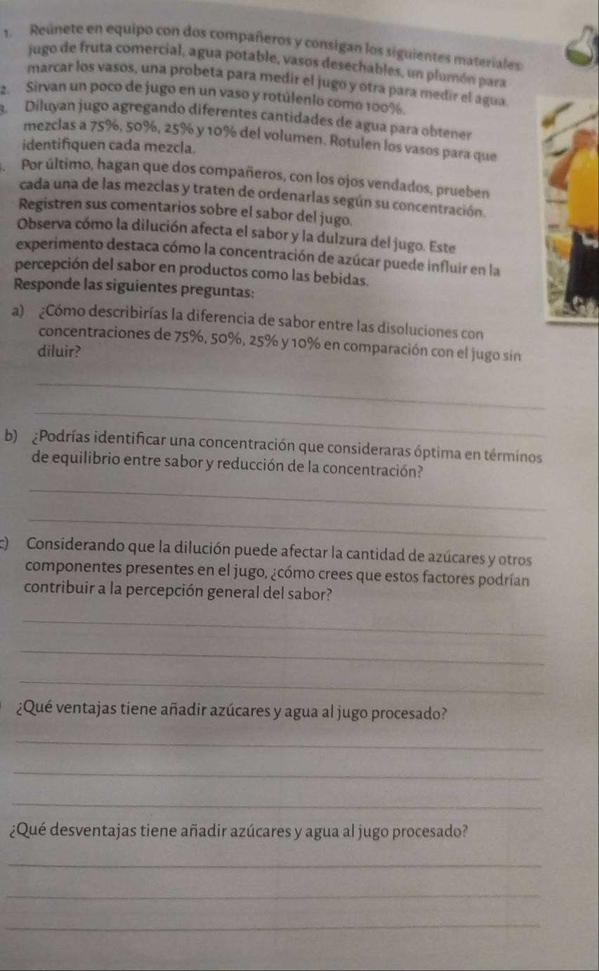 Reúnete en equipo con dos compañeros y consigan los siguientes materiales
jugo de fruta comercial, agua potable, vasos desechables, un plumón para
marcar los vasos, una probeta para medir el jugo y otra para medir el agua
2. Sirvan un poco de jugo en un vaso y rotúlenlo como 100%.
3. Díluyan jugo agregando diferentes cantidades de agua para obtener
mezclas a 75%, 50%, 25% y 10% del volumen. Rotulen los vasos para que
identifiquen cada mezcla.
Por último, hagan que dos compañeros, con los ojos vendados, prueben
cada una de las mezclas y traten de ordenarlas según su concentración.
Registren sus comentarios sobre el sabor del jugo.
Observa cómo la dilución afecta el sabor y la dulzura del jugo. Este
experimento destaca cómo la concentración de azúcar puede influir en la
percepción del sabor en productos como las bebidas.
Responde las siguientes preguntas:
a) ¿Cómo describirías la diferencia de sabor entre las disoluciones con
concentraciones de 75%, 50%, 25% y 10% en comparación con el jugo sin
diluir?
_
_
b)  Podrías identificar una concentración que consideraras óptima en términos
de equilibrio entre sabor y reducción de la concentración?
_
_
) Considerando que la dilución puede afectar la cantidad de azúcares y otros
componentes presentes en el jugo, ¿cómo crees que estos factores podrían
contribuir a la percepción general del sabor?
_
_
_
¿Qué ventajas tiene añadir azúcares y agua al jugo procesado?
_
_
_
¿Qué desventajas tiene añadir azúcares y agua al jugo procesado?
_
_
_