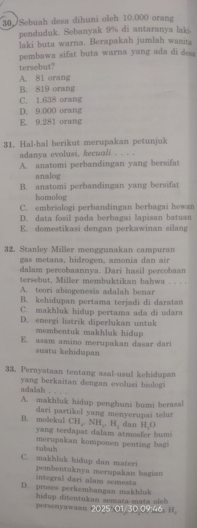 30, Sebuah desa dihuni oleh 10.000 orang
penduduk. Sebanyak 9% di antaranya laki.
laki buta warna. Berapakah jumlah wanita
pembawa sifat buta warna yang ada di desa
tersebut?
A. 81 orang
B. 819 orang
C. 1.638 orang
D. 9.000 orang
E. 9.281 orang
31. Hal-hal berikut merupakan petunjuk
adanya evolusi, kecuali . . . .
A. anatomi perbandingan yang bersifat
analog
B. anatomi perbandingan yang bersifat
homolog
C. embriologi perbandingan berbagai hewan
D. data fosil pada berbagai lapisan batuan
E. domestikasi dengan perkawinan silang
32. Stanley Miller menggunakan campuran
gas metana, hidrogen, amonia dan air
dalam percobaannya. Dari hasil percobaan
tersebut, Miller membuktikan bahwa . . . .
A. teori abiogenesis adalah benar
B. kehidupan pertama terjadi di daratan
C. makhluk hidup pertama ada di udara
D. energi listrik diperlukan untuk
membentuk makhluk hidup
E. asam amino merupakan dasar dari
suatu kehidupan
33. Pernyataan tentang asal-usul kehidupan
yang berkaitan dengan evolusi biologi
adalah
A. makhluk hidup penghuni bumi berasal
dari partikel yang menyerupai telur
B. molekul CH_4,NH_3,H_2 dan H O
yang terdapat dalam atmosfer bumi
merupakan komponen penting bagi
tubuh
C. makhluk hidup dan materi
pembentuknya merupakan bagian
integral dari alam semesta
D. proses perkembangan makhluk
hidup ditentukan semata-mata oleh
persenyawaan 2025/01/30 09:46 H_2