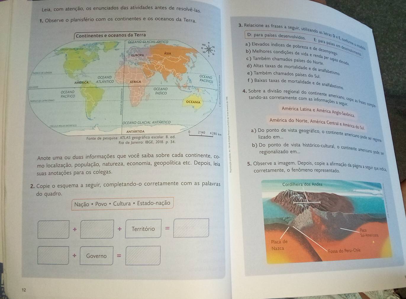 Leia, com atenção, os enunciados das ativídades antes de resolvê-las
1. Observe o planisfério com os continentes e os oceanos da Terra.
3. Relacione as frases a seguir, utilizando as letras D e E, conforme o modesion
D: para países desenvolvidos
E: para países em desenvolvimento
a) Elevados índices de pobreza e de desemprego
b) Melhores condições de vida e renda per copito elevada
c ) Também chamados países do Norte.
d) Altas taxas de mortalidade e de analfabetismo.
e) Também chamados países do Sul.
f ) Baixas taxas de mortalidade e de analfabetismo
4. Sobre a divisão regional do continente americano, cople as frases comple
tando-as corretamente com as informações a seguir.
América Latina e América Anglo-Saxônica
América do Norte, América Central e América do Sul
a) Do ponto de vista geográfico, o continente americano pode ser regiona
lizado em...
b) Do ponto de vista histórico-cultural, o continente americano pode sea
regionalizado em...
Anote uma ou duas informações que você saiba sobre cada continente, co-
mo localização, população, natureza, economia, geopolítica etc. Depois, leia 5. Observe a imagem. Depois, copie a afirmação da página a seguir que indica
suas anotações para os colegas. corretamente, o fenômeno representado.
2. Copie o esquema a seguir, completando-o corretamente com as palavras 
do quadro.
Nação • Povo • Cultura • Estado-nação
+
+ Território =
+ Governo = 
12