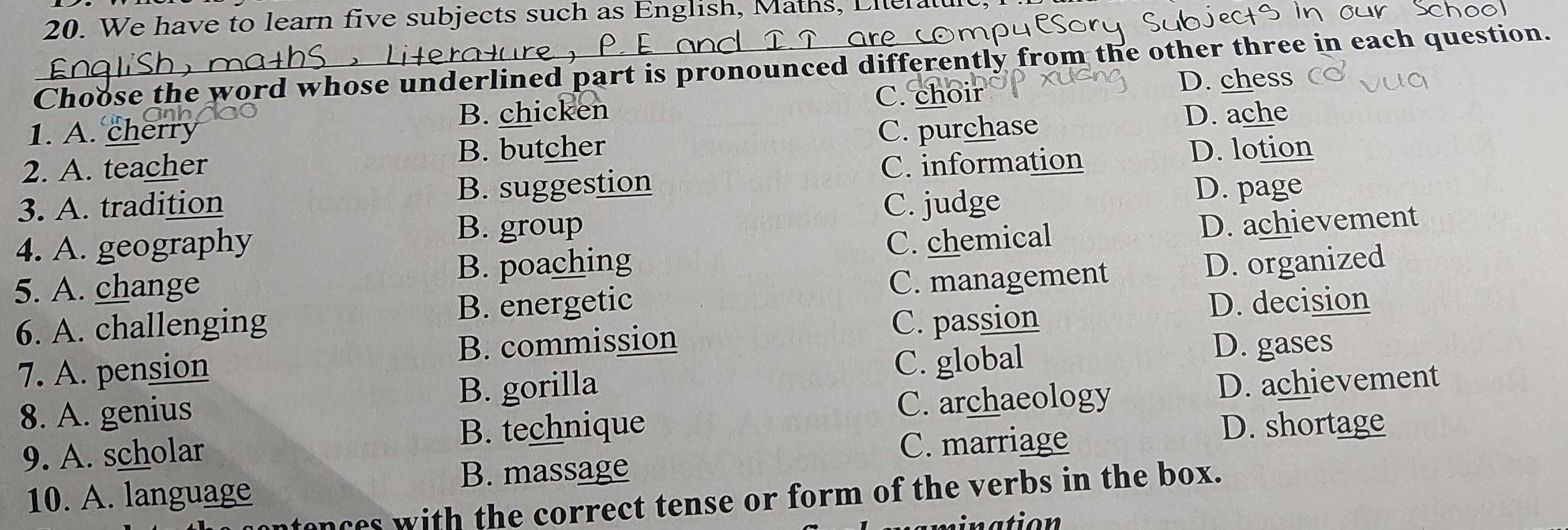 We have to learn five subjects such as English, Maths, Lllel
Choose the word whose underlined part is pronounced differently from the other three in each question.
C. choir
1. A. cherry B. chicken D. chess
B. butcher D. lotion
2. A. teacher C. purchase
D. ache
3. A. tradition B. suggestion C. information
C. judge
D. page
4. A. geography
B. group D. achievement
B. poaching C. chemical
5. A. change
C. management
6. A. challenging B. energetic D. organized
D. decision
7. A. pension B. commission
C. passion
C. global
D. gases
B. gorilla D. achievement
8. A. genius
C. archaeology
9. A. scholar B. technique
C. marriage
D. shortage
B. massage
10. A. language
onces with the correct tense or form of the verbs in the box.
nation