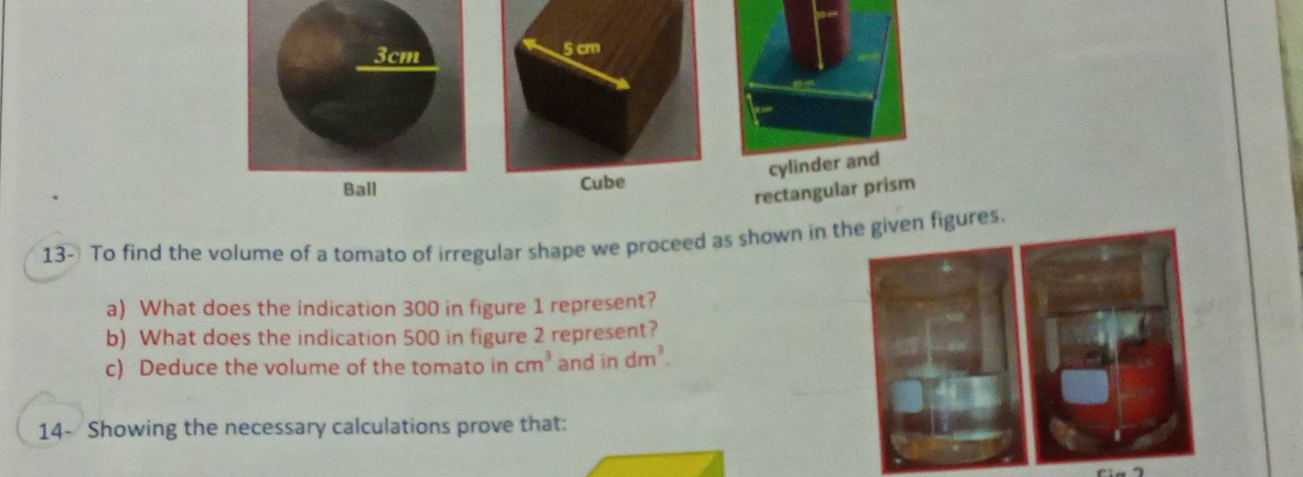 cylinder and 
rectangular prism 
13- To find the volume of a tomato of irregular shape we proceed as shown in igures. 
a) What does the indication 300 in figure 1 represent? 
b) What does the indication 500 in figure 2 represent? 
c) Deduce the volume of the tomato in cm^3 and in dm^3. 
14- Showing the necessary calculations prove that: