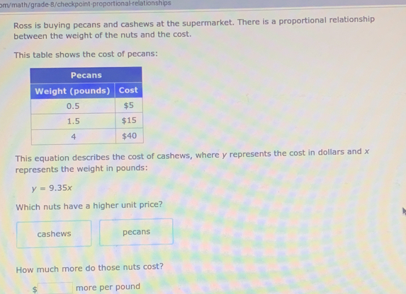 om/math/grade-8/checkpoint-proportional-relationships
Ross is buying pecans and cashews at the supermarket. There is a proportional relationship
between the weight of the nuts and the cost.
This table shows the cost of pecans:
This equation describes the cost of cashews, where y represents the cost in dollars and x
represents the weight in pounds :
y=9.35x
Which nuts have a higher unit price?
cashews pecans
How much more do those nuts cost?
$ more per pound