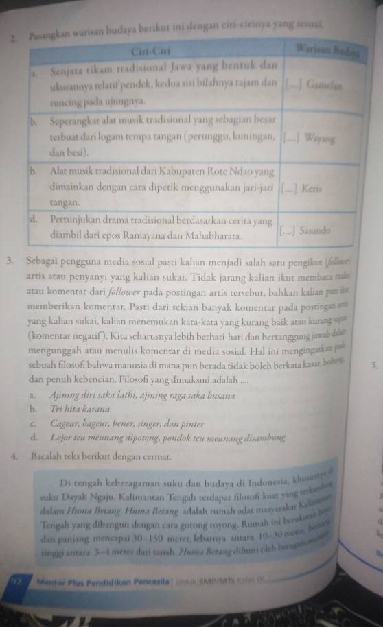 ini dengan ciri-cirinya yang sesuai.
3. Sebagai pengguna media sosial pasti kalian menjadi salah satu pengikut (fallwe
artis atau penyanyi yang kalian sukai. Tidak jarang kalian ikut membaca mk
atau komentar dari follower pada postingan artis tersebut, bahkan kalian p as
memberikan komentar. Pasti dari sekian banyak komentar pada postinga =
yang kalian sukai, kalian menemukan kata-kata yang kurang baik atau kurangs''
(komentar negatif ). Kita scharusnya lebih berhati-hati dan bertanggung jawab da 
mengunggah atau menulis komentar di media sosial. Hal ini mengingakan 
sebuah filosofi bahwa manusia di mana pun berada ridak boleh berkara kasar, bob 5.
dan penuh kebencian. Filosofi yang dimaksud adalah. Ajining diri saka lathi, ajining raga saka busana
b. Tri bita karana
c. Cageur, bageur, bener, singer, dan pinter
d. Lojor teu meunang dipotong, pondok teu meunang disambung
4. Bacalah teks berikut dengan cermat.
Di tengah keberagaman suku dan budaya di Indonesia, khuwa 
suku Dayak Ngaju, Kalimantan Tengah terdapat filosoni kuat yang tkosho
dalan Huma Betang. Huma Betang-adalah rumah adat masvarakat Kalsess  
Tengah yang dibangun dengan cara gotong royong. Rumah ini berakana b 
dan panjang mencapai 30-150 merer, lebarnya antara 10-30 metes, beniry
_
tinggi antara 3-4 meter dari tanah. Huma Betang dihumi oleb beragam wew
92 Mentor Plus Pendidikan Pancasila| untok SMPMMTs Ks CS