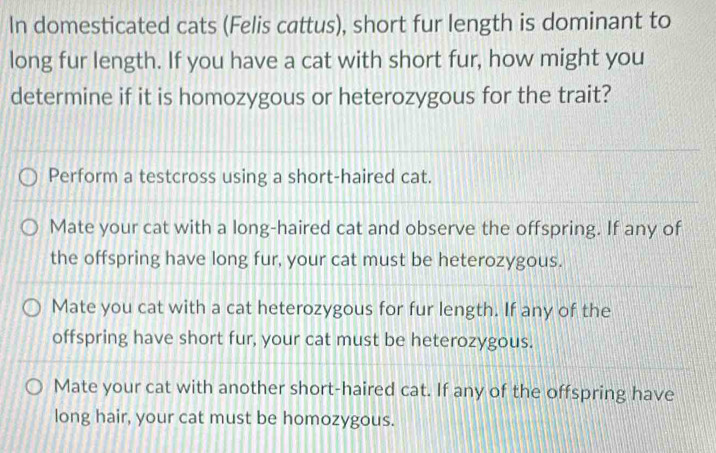 In domesticated cats (Felis cattus), short fur length is dominant to
long fur length. If you have a cat with short fur, how might you
determine if it is homozygous or heterozygous for the trait?
Perform a testcross using a short-haired cat.
Mate your cat with a long-haired cat and observe the offspring. If any of
the offspring have long fur, your cat must be heterozygous.
Mate you cat with a cat heterozygous for fur length. If any of the
offspring have short fur, your cat must be heterozygous.
Mate your cat with another short-haired cat. If any of the offspring have
long hair, your cat must be homozygous.