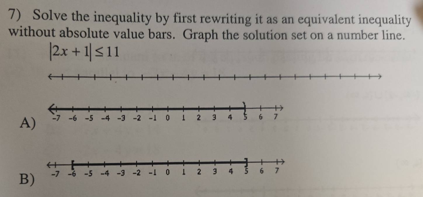 Solve the inequality by first rewriting it as an equivalent inequality 
without absolute value bars. Graph the solution set on a number line.
|2x+1|≤ 11
A 
B