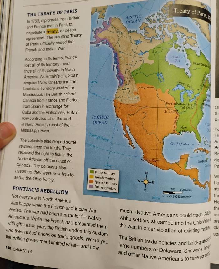 THE TREATY OF PARIS 6 160°w
Treaty I 
In 1763, diplomats from Britain 
and France met in Paris to 
negotiate a treaty , or peace 
agreement. The resulting Treaty 
of Paris officially ended the 
French and Indian War. 
According to its terms, France 
lost all of its territory—andL 
thus all of its power—in North 
America. As Britain's ally, Spain 
acquired New Orleans and the 
Louisiana Territory west of the 
Mississippi. The British gained 
Canada from France and Florida 
from Spain in exchange forO 
Cuba and the Philippines. Britainth 
now controlled all of the land 
Br 
in North America east of the 
Mississippi River.Pc 
Fn 
Ar 
The colonists also reaped some 
rewards from the treaty. They 
Pc 
Br 
received the right to fish in the 
North Atlantic off the coast of A de 
Pit 
Canada. The colonists also 
assumed they were now free to 
W 
settle the Ohio Valley. 
he 
str 
PONTIAC’S REBELLIONthe 
Not everyone in North America 
He 
the 
was happy when the French and Indid me 
ended. The war had been a disaster f are 
Americans. While the French had presnted them the war, in clear violation of existing treaties bla 
with gifts each year, the British ended this custom 
sp 
and then raised prices on trade goods. Worse yet, 
The British trade policies and land-grabbing 
the British government limited what—and how 
large numbers of Delaware, Shawnee, Iroqu 
158 CHAPTER 4 
and other Native Americans to take up amms