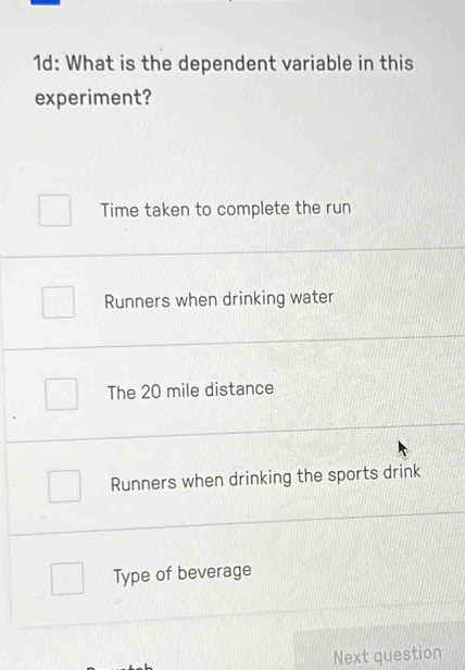 1d: What is the dependent variable in this
experiment?
Time taken to complete the run
Runners when drinking water
The 20 mile distance
Runners when drinking the sports drink
Type of beverage
Next question