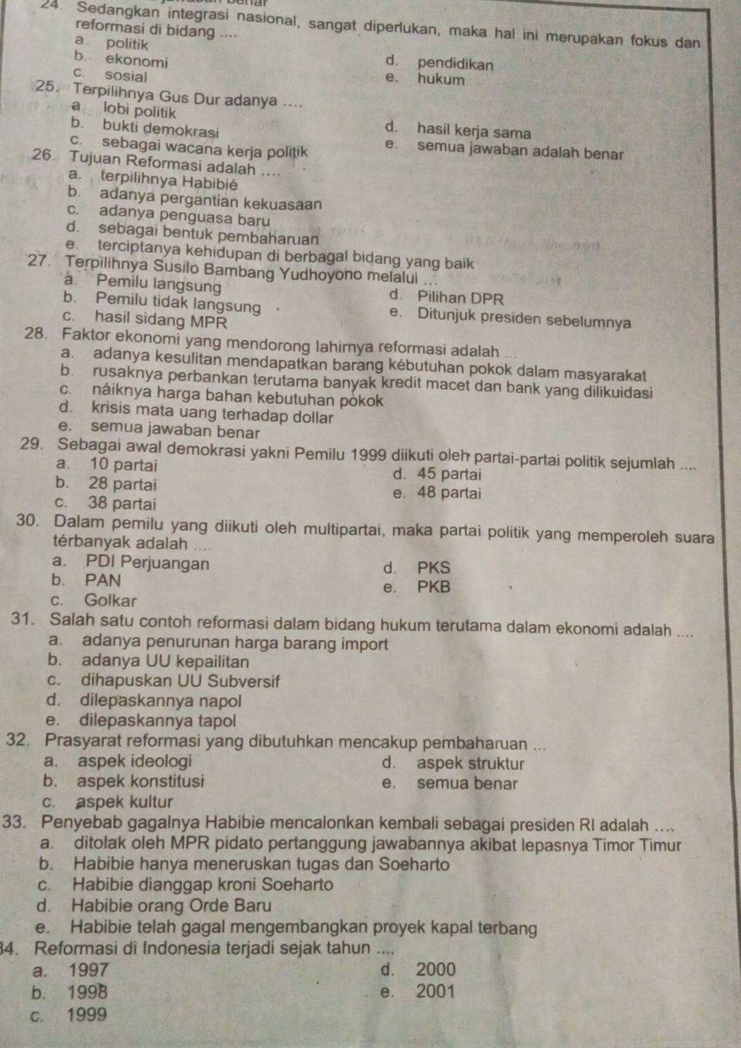 Sedangkan integrasi nasional, sangat diperlukan, maka hal ini merupakan fokus dan
reformasi di bidang ...
a. politik d. pendidikan
b. ekonomi
c. sosial
e. hukum
25. Terpilihnya Gus Dur adanya ....
a lobi politik d. hasil kerja sama
b. bukti demokrasi e. semua jawaban adalah benar
c. sebagai wacana kerja politik
26. Tujuan Reformasi adalah ....
a terpilihnya Habibié
b. adanya pergantian kekuasaan
c. adanya penguasa baru
d sebagai bentuk pembaharuan
e. terciptanya kehidupan di berbagal bidang yang baik
27. Terpilihnya Susilo Bambang Yudhoyono melalui ...
a. Pemilu langsung d. Pilihan DPR
b. Pemilu tidak langsung . e. Ditunjuk presiden sebelumnya
c. hasil sidang MPR
28. Faktor ekonomi yang mendorong lahirnya reformasi adalah
a. adanya kesulitan mendapatkan barang kėbutuhan pokok dalam masyarakat
b. rusaknya perbankan terutama banyak kredit macet dan bank yang dilikuidasi
c. náiknya harga bahan kebutuhan pòkok
d. krisis mata uang terhadap dollar
e. semua jawaban benar
29. Sebagai awal demokrasi yakni Pemilu 1999 diikuti oleh partai-partai politik sejumlah ....
a. 10 partai d. 45 partai
b. 28 partai e. 48 partai
c. 38 partai
30. Dalam pemilu yang diikuti oleh multipartai, maka partai politik yang memperoleh suara
térbanyak adalah
a. PDI Perjuangan d. PKS
b. PAN e. PKB
c. Golkar
31. Salah satu contoh reformasi dalam bidang hukum terutama dalam ekonomi adalah ....
a. adanya penurunan harga barang import
b. adanya UU kepailitan
c. dihapuskan UU Subversif
d. dilepaskannya napol
e. dilepaskannya tapol
32. Prasyarat reformasi yang dibutuhkan mencakup pembaharuan ...
a. aspek ideologi d. aspek struktur
b. aspek konstitusi e. semua benar
c. aspek kultur
33. Penyebab gagalnya Habibie mencalonkan kembali sebagai presiden RI adalah ....
a. ditolak oleh MPR pidato pertanggung jawabannya akibat lepasnya Timor Timur
b. Habibie hanya meneruskan tugas dan Soeharto
c. Habibie dianggap kroni Soeharto
d. Habibie orang Orde Baru
e. Habibie telah gagal mengembangkan proyek kapal terbang
4. Reformasi di Indonesia terjadi sejak tahun ....
a. 1997 d. 2000
b. 1998 e. 2001
c. 1999