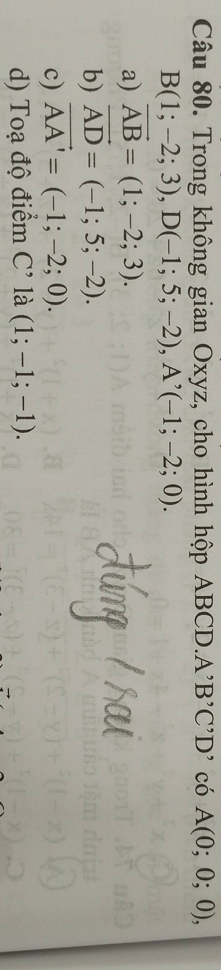 Trong không gian Oxyz, cho hình hộp ABCD. A'B'C' D' có A(0;0;0),
B(1;-2;3), D(-1;5;-2), A^,(-1;-2;0).
a) vector AB=(1;-2;3).
b) vector AD=(-1;5;-2).
c) vector AA'=(-1;-2;0).
d) Toạ độ điểm C^, là (1;-1;-1).