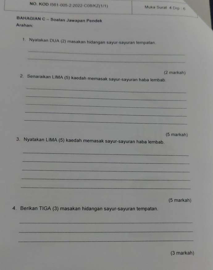 NO. KOD I561-005-2:2022-C08/KZ(1/1) Muka Surat 4 Drp : 6 
BAHAGIAN C - Soalan Jawapan Pendek 
Arahan: 
1. Nyatakan DUA (2) masakan hidangan sayur-sayuran tempatan. 
_ 
_ 
(2 markah) 
2. Senaraikan LIMA (5) kaedah memasak sayur-sayuran haba lembab. 
_ 
_ 
_ 
_ 
_ 
(5 markah) 
3. Nyatakan LIMA (5) kaedah memasak sayur-sayuran haba lembab. 
_ 
_ 
_ 
_ 
_ 
(5 markah) 
4. Berikan TIGA (3) masakan hidangan sayur-sayuran tempatan. 
_ 
_ 
_ 
(3 markah)