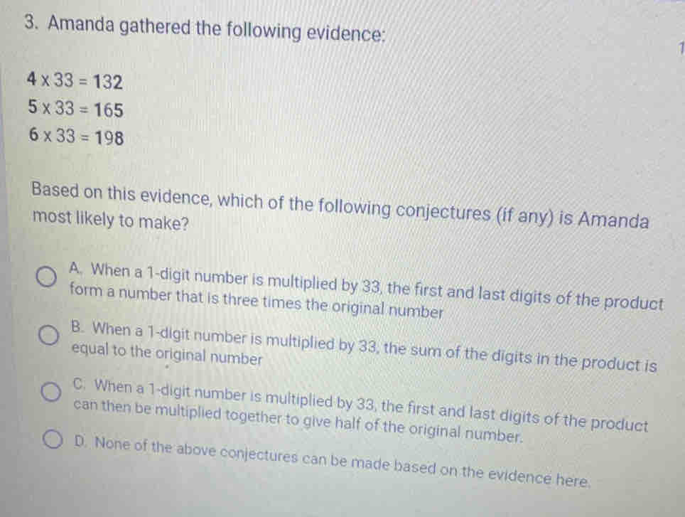 Amanda gathered the following evidence: 1
4* 33=132
5* 33=165
6* 33=198
Based on this evidence, which of the following conjectures (if any) is Amanda
most likely to make?
A. When a 1 -digit number is multiplied by 33, the first and last digits of the product
form a number that is three times the original number
B. When a 1 -digit number is multiplied by 33, the sum of the digits in the product is
equal to the original number
C. When a 1 -digit number is multiplied by 33, the first and last digits of the product
can then be multiplied together to give half of the original number.
D. None of the above conjectures can be made based on the evidence here.