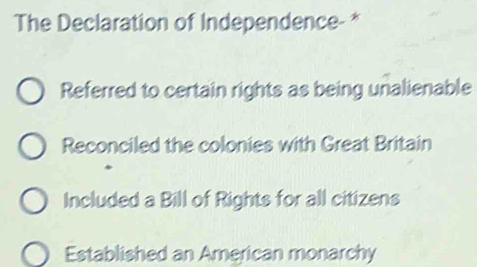 The Declaration of Independence- *
Referred to certain rights as being unalienable
Reconciled the colonies with Great Britain
Included a Bill of Rights for all citizens
Established an American monarchy