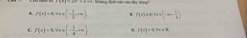 Cho năm số f(x)=2x+x+1. Khăng định nào sau đây đúng?
A. f(x)<0</tex>, forall x∈ (- 1/2 ;+∈fty ). f(x)≤ 0, forall x∈ (-∈fty ;- 1/4 ). 
B.
C. f(x)<0</tex>, forall x∈ (- 1/4 ;+∈fty ).
D. f(x)>0, forall x∈ R.