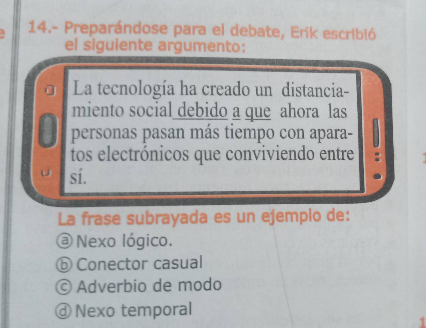 14.- Preparándose para el debate, Erik escribió
el siguiente argumento:
La tecnología ha creado un distancia-
miento social debido a que ahora las
personas pasan más tiempo con apara-
tos electrónicos que conviviendo entre
sí.
La frase subrayada es un ejemplo de:
@ Nexo lógico.
ⓑ Conector casual
© Adverbio de modo
ⓓNexo temporal
1