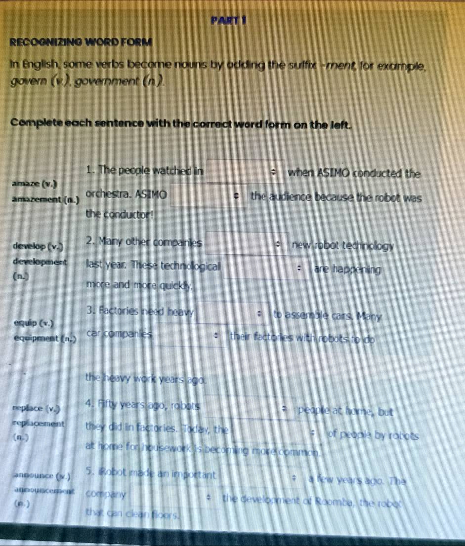 RECOGNIZING WORD FORM 
In English, some verbs become nouns by adding the suffix -rent, for example, 
govern (v.), government (n.). 
Complete each sentence with the correct word form on the left. 
1. The people watched in when ASIMO conducted the 
amaze (v.) 
amazement (n.) orchestra. ASIMO the audience because the robot was 
the conductor! 
develop (v.) 2. Many other companies new robot technology 
development last year. These technological are happening 
(n.) 
more and more quickly. 
3. Factories need heavy to assemble cars. Many 
equip (v.) 
equipment (n.) car companies their factories with robots to do 
the heavy work years ago. 
replace (v.) 4. Fifty years ago, robots people at home, but 
: 
replacement they did in factories. Today, the : of people by robots 
(n.) 
at home for housework is becorning more common. 
announce (v.) 5. iRobot made an important a few years ago. The 
company the development of Roomba, the robot 
(n.) 
that can clean floors.