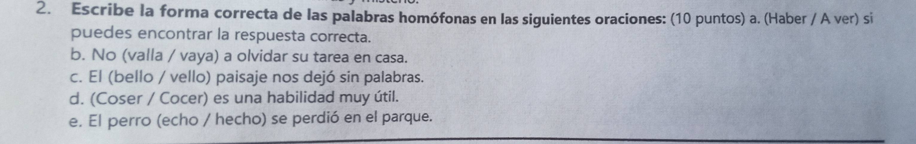 Escribe la forma correcta de las palabras homófonas en las siguientes oraciones: (10 puntos) a. (Haber / A ver) si 
puedes encontrar la respuesta correcta. 
b. No (valla / vaya) a olvidar su tarea en casa. 
c. El (bello / vello) paisaje nos dejó sin palabras. 
d. (Coser / Cocer) es una habilidad muy útil. 
e. El perro (echo / hecho) se perdió en el parque.