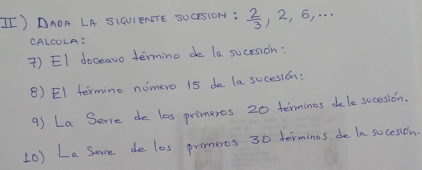 II) DADA LA SIGUIENTE SOCESIOH :  2/3 , 2, 6, 
CALCOLA. 
) EI doceavo termino de la sucesion: 
8) EI termino nomero 15 de la sucesion: 
9) La Serie de l0s primeros 20 terminos dele socesion. 
(0) La Serie de los primeros 30 terminos de la socesion.