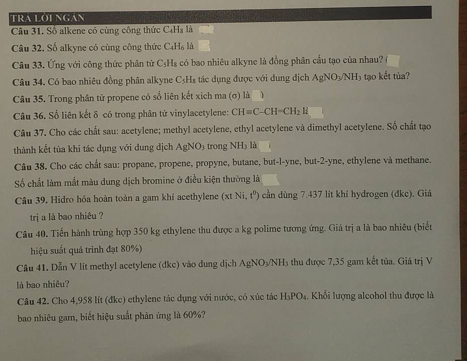 tra lời ngán
Câu 31. Số alkene có cùng công thức C_4H_8 là
Câu 32. Số alkyne có cùng công thức 6 _4H_6 là
Câu 33. Ứng với công thức phân tử C_5H_8 có bao nhiêu alkyne là đồng phân cấu tạo của nhau?
Câu 34. Có bao nhiêu đồng phân alkyne C₅H₈ tác dụng được với dung dịch AgNO_3/NH_3 tạo kết tủa?
Câu 35. Trong phân tử propene có số liên kết xich ma (σ) là
Câu 36. Số liên kết δ có trong phân tử vinylacetylene: CHequiv C-CH=CH_2l_6^()
Câu 37. Cho các chất sau: acetylene; methyl acetylene, ethyl acetylene và dimethyl acetylene. Số chất tạo
thành kết tủa khi tác dụng với dung dịch AgNO_3) trong NH_3 là
Câu 38. Cho các chất sau: propane, propene, propyne, butane, but-l-yne, but-2-yne, ethylene và methane.
Số chất làm mất màu dung dịch bromine ở điều kiện thường là
Câu 39. Hidro hóa hoàn toàn a gam khí acethylene (xtNi,t^0) cần dùng 7.437 lít khí hydrogen (đkc). Giá
trịa là bao nhiêu ?
Câu 40. Tiến hành trùng hợp 350 kg ethylene thu được a kg polime tương ứng. Giá trị a là bao nhiêu (biết
hiệu suất quá trình đạt 80%)
Câu 41. Dẫn V lít methyl acetylene (đkc) vào dung dịch AgNO_3/NH_3 thu được 7,35 gam kết tủa. Giá trị V
là bao nhiêu?
Câu 42. Cho 4,958 lít (đkc) ethylene tác dụng với nước, có xúc tác H_3PO_4. Khối lượng alcohol thu được là
bao nhiêu gam, biết hiệu suất phản ứng là 60%?