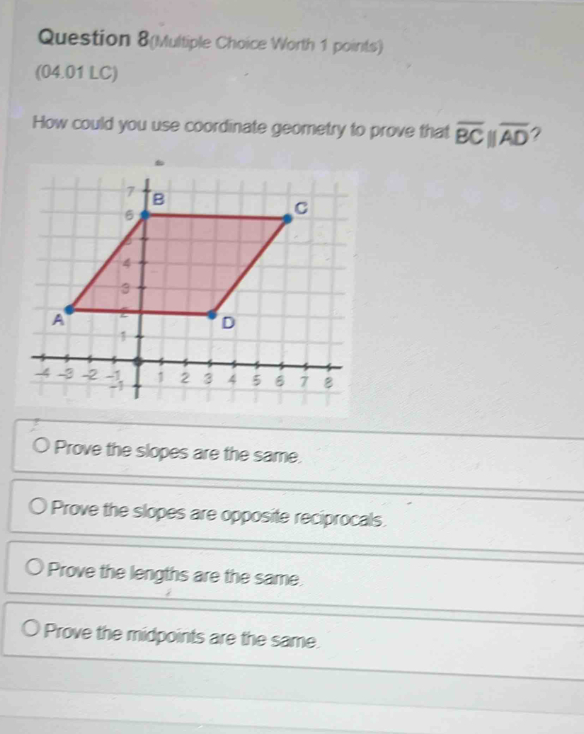 Question 8(Multiple Choice Worth 1 points)
(04.01 LC)
How could you use coordinate geometry to prove that overline BCparallel overline AD 2
Prove the slopes are the same.
Prove the slopes are opposite reciprocals.
Prove the lengths are the same
Prove the midpoints are the same.