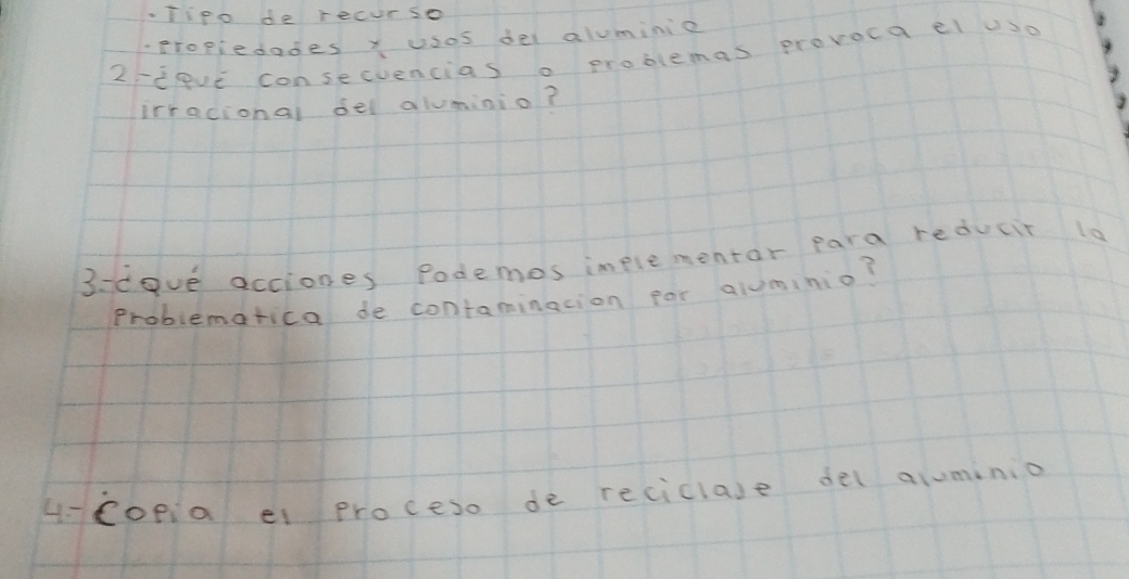 Tipo de recurse 
propiedades x usos del aluminie 
2teve consecvencias o problemas provoca el uso 
irracional del aluminio? 
3. deve acciones Podemes implementar para reducir 1a 
Problematica de contaminacion par aluminio? 
4Copia el proceso de reciclase del aluminio