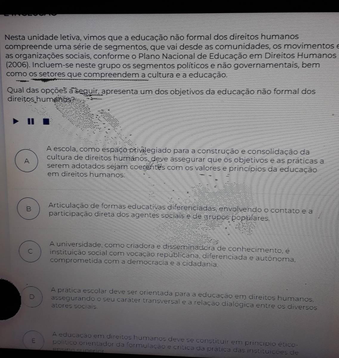 Nesta unidade letiva, vimos que a educação não formal dos direitos humanos
compreende uma série de segmentos, que vai desde as comunidades, os movimentos e
as organizações sociais, conforme o Plano Nacional de Educação em Direitos Humanos
(2006). Incluem-se neste grupo os segmentos políticos e não governamentais, bem
como os setores que compreendem a cultura e a educação.
Qual das opções a seguir, apresenta um dos objetivos da educação não formal dos
direitos humanos?
3
A escola, como espaço privilegiado para a construção e consolidação da
A cultura de direitos humános, deve assegurar que os objetivos e as práticas a
serem adotados sejam coerentes com os valores e princípios da educação
em direitos humanos.
B Articulação de formas educativas diferenciadas, envolvendo o contato e a
participação direta dos agentes sociais e de grupos populares
A universidade, como criadora e disseminadora de conhecimento, é
C instituição social com vocação republicana, diferenciada e autônoma,
comprometida com a democrácia e a cidadânia.
A prática escolar deve ser orientada para a educação em direitos humanos,
D assegurando o seu caráter transversal e a relação dialógica entre os diversos
atores sociais.
A educação em direitos humanos deve se constituir em princípio ético-
E político orientador da formulação e crítica da prática das instituições de