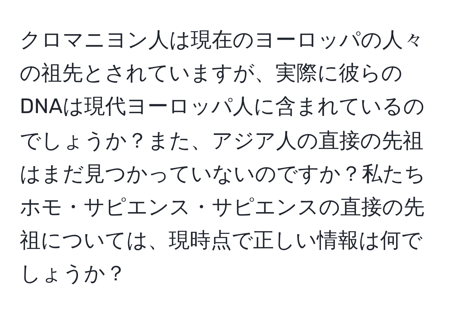 クロマニヨン人は現在のヨーロッパの人々の祖先とされていますが、実際に彼らのDNAは現代ヨーロッパ人に含まれているのでしょうか？また、アジア人の直接の先祖はまだ見つかっていないのですか？私たちホモ・サピエンス・サピエンスの直接の先祖については、現時点で正しい情報は何でしょうか？